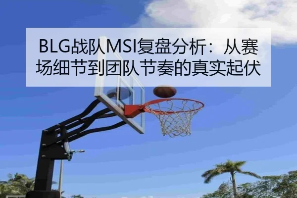 BLG战队MSI复盘分析：从赛场细节到团队节奏的真实起伏